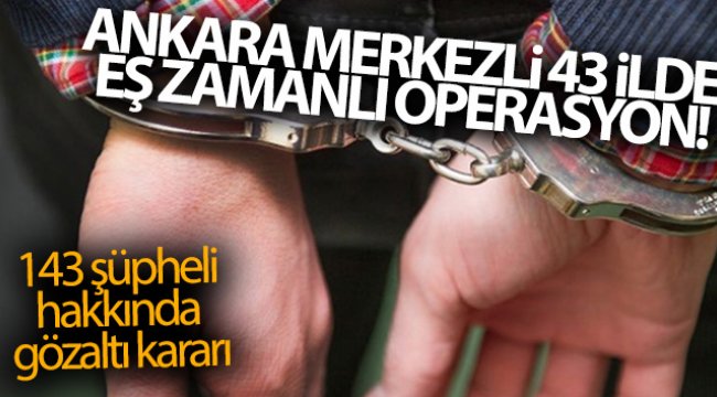 Ankara merkezli 43 ilde eş zamanlı operasyon! 143 şüpheli hakkında gözaltı kararı